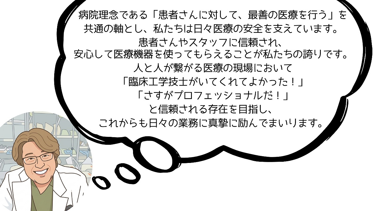 病院理念である「患者さんに対して、最善の医療を行う」を共通の軸とし、 私たちは日々医療の安全を支えています。患者さんやスタッフに信頼され、 安心して医療機器を使ってもらえることが私たちの誇りです。 人と人が繋がる医療の現場において「臨床工学技士がいてくれてよかった！」 「さすがプロフェッショナルだ！」と信頼される存在を目指し、 これからも日々の業務に真摯に励んでまいります。